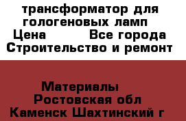 трансформатор для гологеновых ламп › Цена ­ 250 - Все города Строительство и ремонт » Материалы   . Ростовская обл.,Каменск-Шахтинский г.